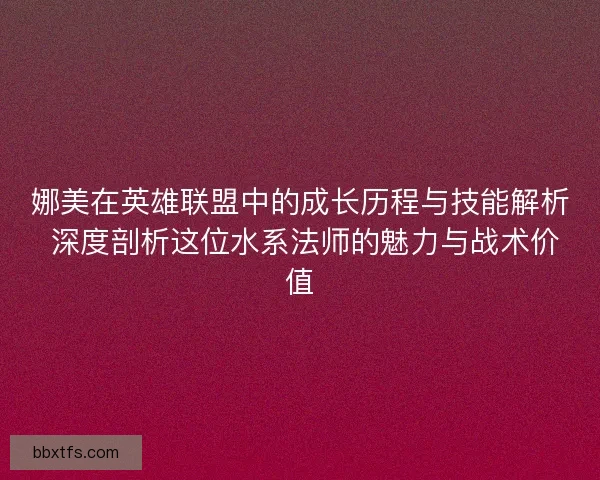 娜美在英雄联盟中的成长历程与技能解析 深度剖析这位水系法师的魅力与战术价值