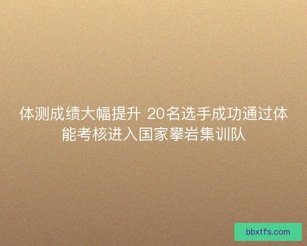 体测成绩大幅提升 20名选手成功通过体能考核进入国家攀岩集训队