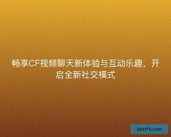 畅享CF视频聊天新体验与互动乐趣，开启全新社交模式