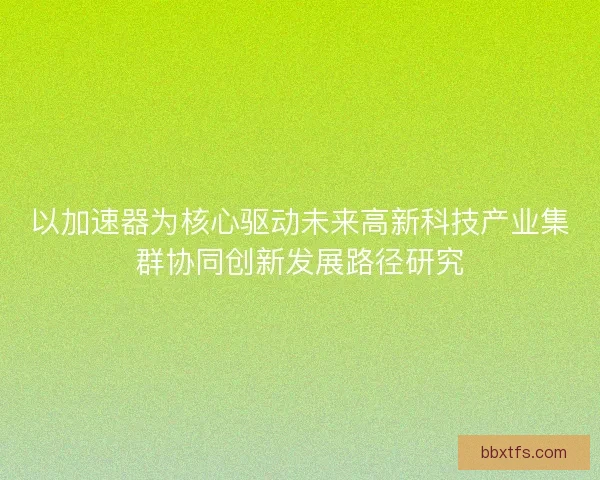 以加速器为核心驱动未来高新科技产业集群协同创新发展路径研究