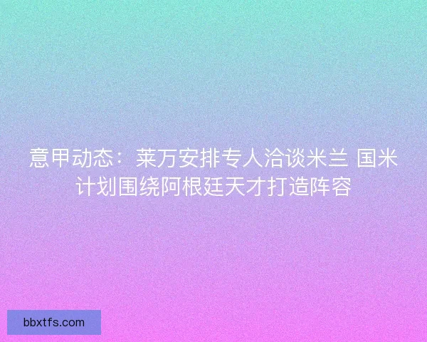 意甲动态：莱万安排专人洽谈米兰 国米计划围绕阿根廷天才打造阵容