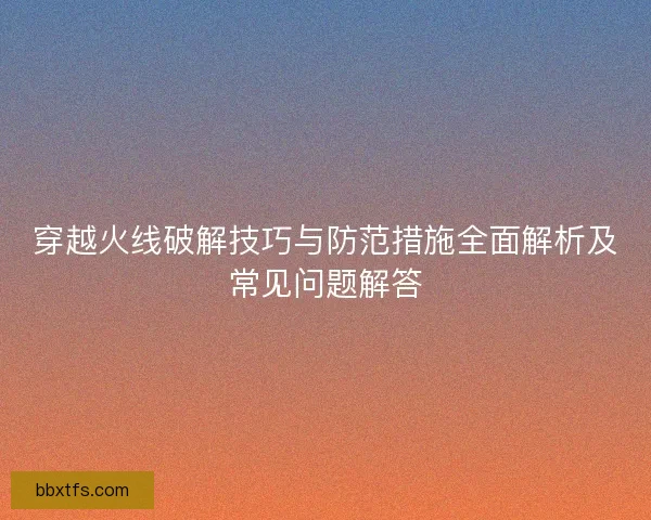 穿越火线破解技巧与防范措施全面解析及常见问题解答