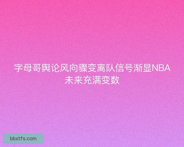 字母哥舆论风向骤变离队信号渐显NBA未来充满变数