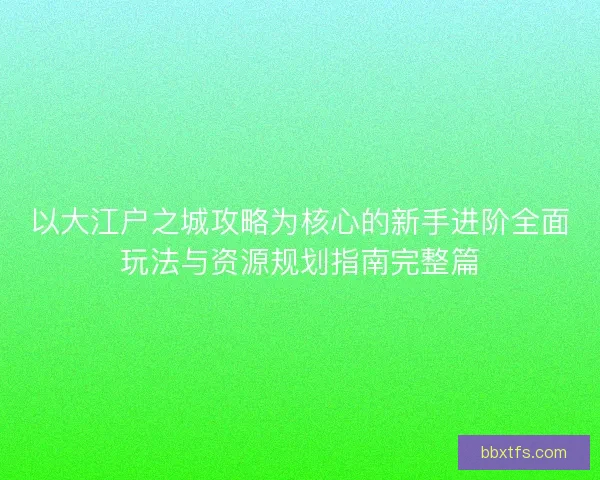 以大江户之城攻略为核心的新手进阶全面玩法与资源规划指南完整篇