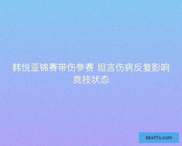 韩悦亚锦赛带伤参赛 坦言伤病反复影响竞技状态