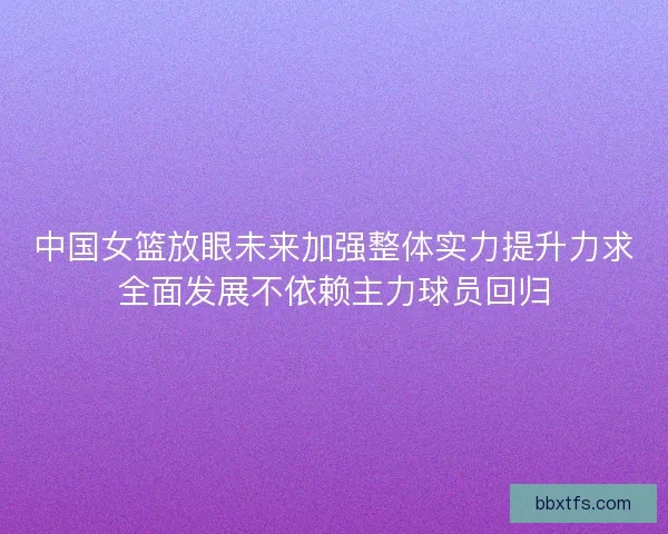 中国女篮放眼未来加强整体实力提升力求全面发展不依赖主力球员回归